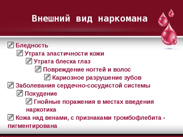 Внешний вид наркомана  Бледность  Утрата эластичности кожи  Утрата эластичности кожи  Утрата блеска глаз  Утрата блеска глаз  Утрата блеска глаз  Повреждение ногтей и волос  Повреждение ногтей и волос  Повреждение ногтей и волос  Повреждение ногтей и волос  Кариозное разрушение зубов  Кариозное разрушение зубов  Кариозное разрушение зубов  Кариозное разрушение зубов  Кариозное разрушение зубов  Заболевания сердечно-сосудистой системы  Похудение  Похудение  Гнойные поражения в местах введения наркотика  Гнойные поражения в местах введения наркотика  Гнойные поражения в местах введения наркотика  Кожа над венами, с признаками тромбофлебита - пигментирована 
