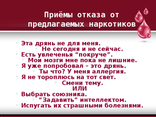 Приёмы отказа от предлагаемых наркотиков Эта дрянь не для меня. Не сегодня и не сейчас. Есть увлеченья “покруче”. Мои мозги мне пока не лишние. Я уже попробовал – это дрянь. Ты что? У меня аллергия. Я не тороплюсь на тот свет. Смени тему. ИЛИ Выбрать союзника. “ Задавить” интеллектом. Испугать их страшными болезнями.  