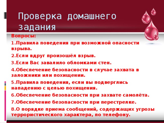 Проверка домашнего задания Вопросы: Правила поведения при возможной опасности взрыва. Если вдруг произошёл взрыв. Если Вас завалило обломками стен. Обеспечение безопасности в случае захвата в заложники или похищении. Правила поведения, если вы подверглись нападению с целью похищения. Обеспечение безопасности при захвате самолёта. Обеспечение безопасности при перестрелке. О порядке приема сообщений, содержащих угрозы террористического характера, по телефону. 