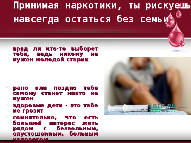 Принимая наркотики, ты рискуешь навсегда остаться без семьи:  вряд ли кто-то выберет тебя, ведь никому не нужен молодой старик  рано или поздно тебе самому станет никто не нужен здоровые дети - это тебе не грозит сомнительно, что есть большой интерес жить рядом с безвольным, опустошенным, больным человеком 