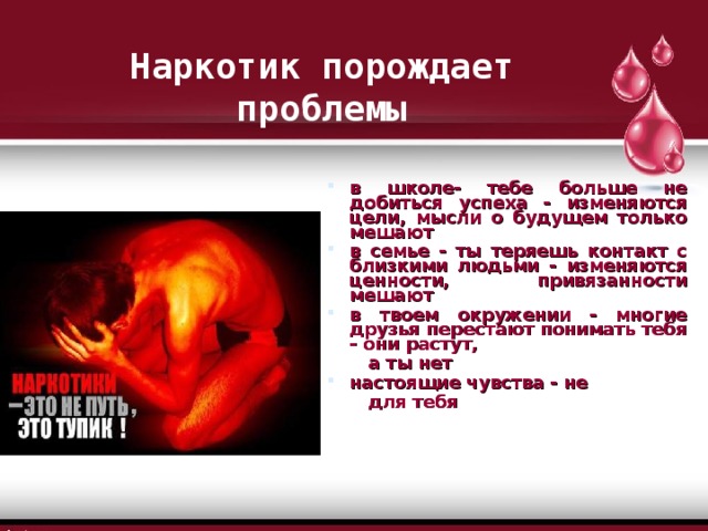 Наркотик порождает проблемы в школе- тебе больше не добиться успеха - изменяются цели, мысли о будущем только мешают в семье - ты теряешь контакт с близкими людьми - изменяются ценности, привязанности мешают в твоем окружении - многие друзья перестают понимать тебя - они растут,  а ты нет настоящие чувства - не  для тебя 