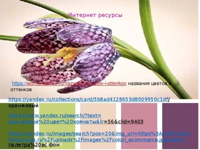 Интернет ресурсы     https:// womanadvice.ru/nazvaniya-cvetov-i-ottenkov  названия цветов и оттенков   https://yandex.ru/collections/card/5b8ad4128653d8009950c1df /  оранжевый https://www.yandex.ru/search/?text= оранжевый%20цвет%20комнаты& lr =56&clid=9403  https://yandex.ru/images/search?pos=20&img_url=https%3A%2F%2Fpotolokpongs.ru%2Fuploads%2Fimages%2Fcolori_ecommerce.jpg&text= палитра%20вс  фон 