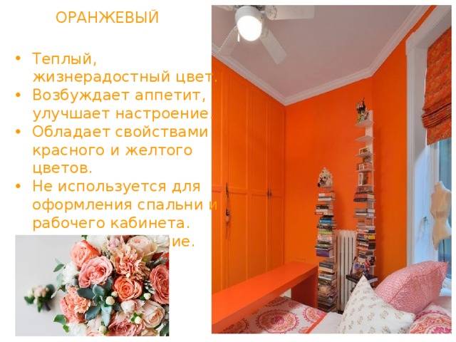 ОРАНЖЕВЫЙ Теплый, жизнерадостный цвет. Возбуждает аппетит, улучшает настроение. Обладает свойствами красного и желтого цветов. Не используется для оформления спальни и рабочего кабинета. Сужает помещение. 