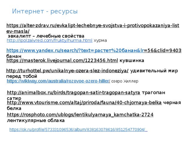 Интернет - ресурсы https://alter-zdrav.ru/evkalipt-lechebnye-svojstva-i-protivopokazaniya-listev-masla/  эвкалипт – лечебные свойства http:// ipolzaivred.com/frukty/hurma.html  хурма https://www.yandex.ru/search/?text= растет%20банан& lr =56&clid=9403  банан https://masterok.livejournal.com/1223456.html  кувшинка http://turhottel.pw/unikalnye-ozera-slez-indoneziya/  удивительный мир перед тобой https://wikiway.com/australia/rozovoe-ozero-hiller /  озеро Хиллер   http://animalbox.ru/birds/tragopan-satir-tragopan-satyra  трагопан сатир http://www.vtourisme.com/altaj/priroda/fauna/40-chjornaya-belka  черная белка https://rosphoto.com/ublogs/lentikulyarnaya_kamchatka-2724  лентикулярные облака https://ok.ru/profile/573331096536/album/838163078616/851254770904/  