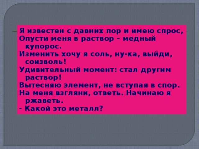 Я известен с давних пор и имею спрос, Опусти меня в раствор – медный купорос. Изменить хочу я соль, ну-ка, выйди, соизволь! Удивительный момент: стал другим раствор! Вытесняю элемент, не вступая в спор. На меня взгляни, ответь. Начинаю я ржаветь. - Какой это металл?  