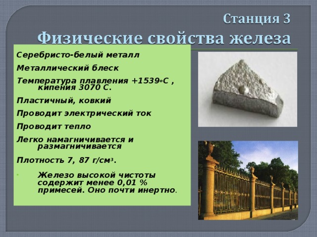  Серебристо-белый металл  Металлический блеск  Температура  плавления +1539 о С , кипения 3070 С.  Пластичный, ковкий  Проводит электрический ток  Проводит тепло  Легко намагничивается и размагничивается  Плотность 7, 87 г/см 3 .  Железо высокой чистоты содержит менее 0,01 % примесей. Оно почти инертно .  