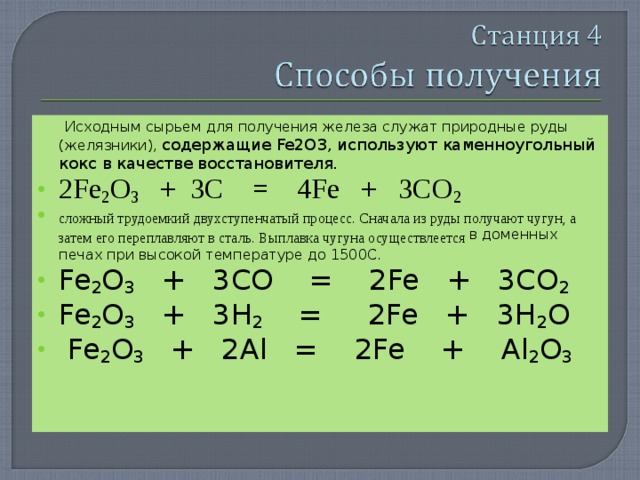  Исходным сырьем для получения железа служат природные руды (желязники), содержащие Fe 2О3, используют каменноугольный кокс в качестве восстановителя. 2Fe 2 O 3 + 3C = 4Fe + 3CO 2 сложный трудоемкий двухступенчатый процесс. Сначала из руды получают чугун, а затем его переплавляют в сталь. Выплавка чугуна осуществлеется в доменных печах при высокой температуре до 1500С. Fe 2 O 3 + 3CO = 2Fe + 3CO 2 Fe 2 O 3 + 3H 2 = 2Fe + 3H 2 O  Fe 2 O 3 + 2Al = 2Fe + Al 2 O 3  
