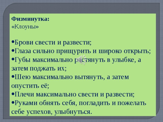 Физминутка: «Клоуны» Брови свести и развести; Глаза сильно прищурить и широко открыть; Губы максимально растянуть в улыбке, а затем поджать их; Шею максимально вытянуть, а затем опустить её; Плечи максимально свести и развести; Руками обнять себя, погладить и пожелать себе успехов, улыбнуться. 