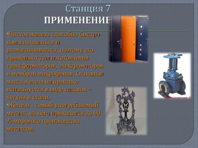 Чистое железо способно быстро намагничиваться и размагничиваться, поэтому его применяют для изготовления трансформаторов, электромоторов и мембран микрофонов. Основная масса железа на практике используется в виде сплавов – чугуна и стали. Железо - самый употребляемый металл, на него приходится до 90 % мирового производства металлов.  