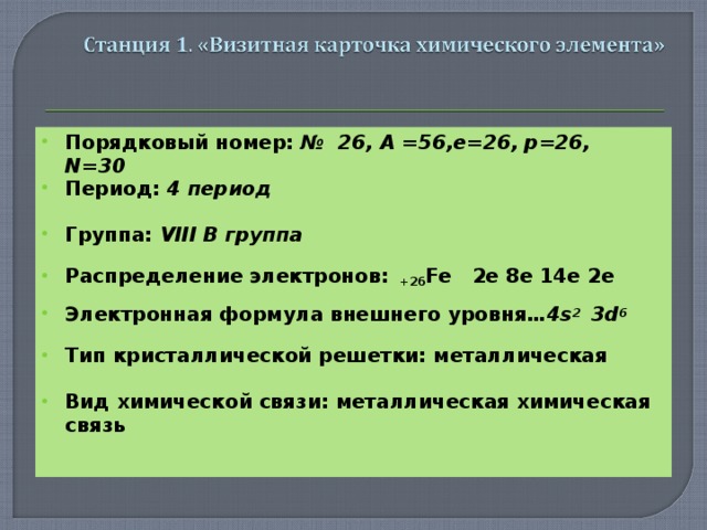Порядковый номер: № 26, A =56 , e=26 , p=26 , N=30 Период: 4 период  Группа: VIII В группа  Распределение электронов: +26 Fe 2e 8e 14e 2e  Электронная формула внешнего уровня …4 s 2 3d 6  Тип кристаллической решетки: металлическая  Вид химической связи: металлическая химическая связь  