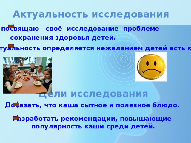 Актуальность исследования  Я посвящаю своё исследование проблеме  сохранения здоровья детей. Актуальность определяется нежеланием детей есть кашу. Цели исследования Доказать, что каша сытное и полезное блюдо. Разработать рекомендации, повышающие популярность каши среди детей. 