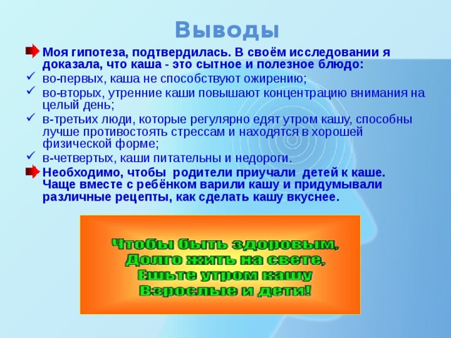 Выводы Моя гипотеза, подтвердилась. В своём исследовании я доказала, что каша - это сытное и полезное блюдо: во-первых, каша не способствуют ожирению; во-вторых, утренние каши повышают концентрацию внимания на целый день; в-третьих люди, которые регулярно едят утром кашу, способны лучше противостоять стрессам и находятся в хорошей физической форме; в-четвертых, каши питательны и недороги. Необходимо, чтобы родители приучали детей к каше. Чаще вместе с ребёнком варили кашу и придумывали различные рецепты, как сделать кашу вкуснее. 