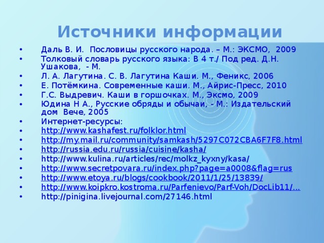 Источники информации Даль В. И. Пословицы русского народа. – М.: ЭКСМО, 2009 Толковый словарь русского языка: В 4 т./ Под ред. Д.Н. Ушакова, - М. Л. А. Лагутина. С. В. Лагутина Каши. М., Феникс, 2006 Е. Потёмкина. Современные каши. М., Айрис-Пресс, 2010 Г.С. Выдревич. Каши в горшочках. М., Эксмо, 2009 Юдина Н А., Русские обряды и обычаи, - М.: Издательский дом Вече, 2005 Интернет-ресурсы: http://www.kashafest.ru/folklor.html http://my.mail.ru/community/samkash/5297C072CBA6F7F8.html http://russia.edu.ru/russia/cuisine/kasha/  http://www.kulina.ru/articles/rec/molkz_kyxny/kasa/ http://www.secretpovara.ru/index.php?page=a0008&flag=rus http://www.etoya.ru/blogs/cookbook/2011/1/25/13839/ http://www.koipkro.kostroma.ru/Parfenievo/Parf-Voh/DocLib11/... http://pinigina.livejournal.com/27146.html 