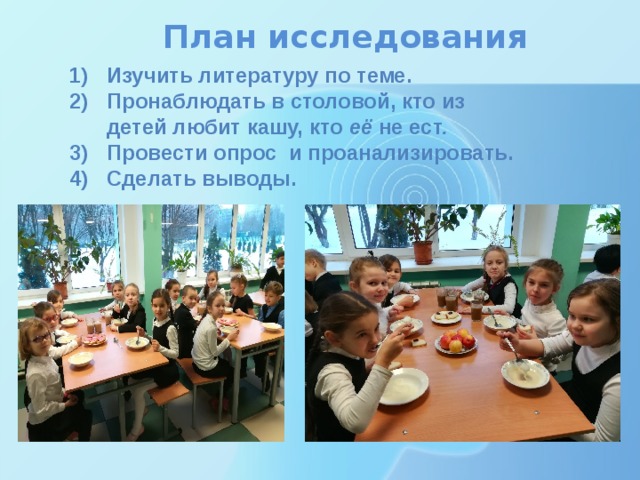 План исследования Изучить литературу по теме. Пронаблюдать в столовой, кто из детей любит кашу, кто её  не ест . Провести опрос и проанализировать. Сделать выводы.  5) 5) 
