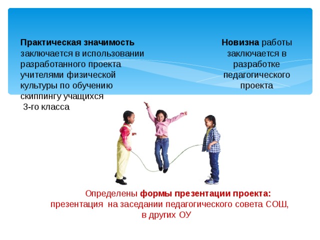 Новизна работы заключается в разработке педагогического проекта Практическая значимость заключается в использовании разработанного проекта учителями физической культуры по обучению скиппингу учащихся  3-го класса Определены формы презентации проекта: презентация на заседании педагогического совета СОШ, в других ОУ 