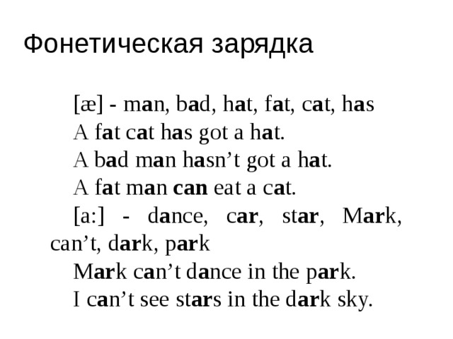 Фонетическая зарядка [æ] - m a n, b a d, h a t, f a t, c a t, h a s A f a t c a t h a s got a h a t. A b a d m a n h a sn’t got a h a t. A f a t m a n can eat a c a t. [a:] - d a nce, c ar , st ar , M ar k, can’t, d ar k, p ar k M ar k c a n’t d a nce in the p ar k. I c a n’t see st ar s in the d ar k sky. 