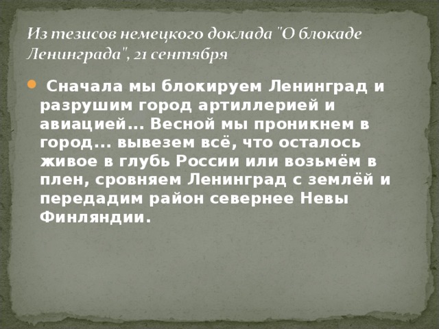  Сначала мы блокируем Ленинград и разрушим город артиллерией и авиацией... Весной мы проникнем в город... вывезем всё, что осталось живое в глубь России или возьмём в плен, сровняем Ленинград с землёй и передадим район севернее Невы Финляндии. 