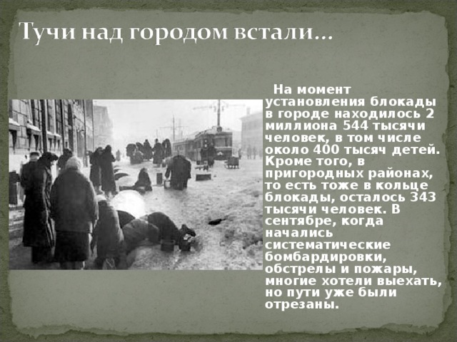  На момент установления блокады в городе находилось 2 миллиона 544 тысячи человек, в том числе около 400 тысяч детей. Кроме того, в пригородных районах, то есть тоже в кольце блокады, осталось 343 тысячи человек. В сентябре, когда начались систематические бомбардировки, обстрелы и пожары, многие хотели выехать, но пути уже были отрезаны. 