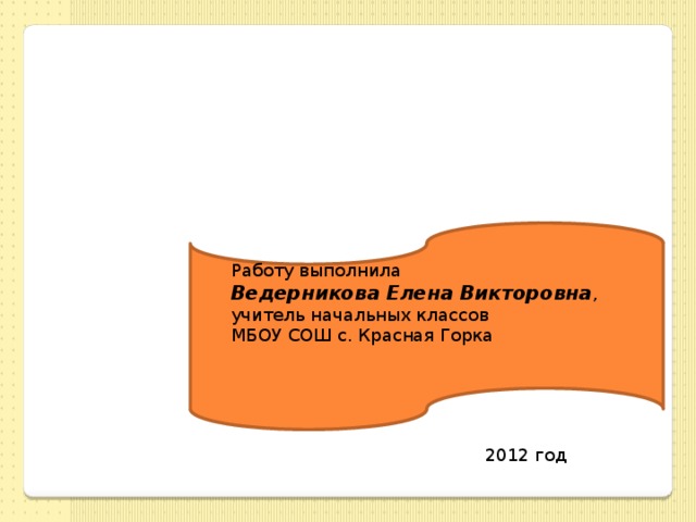 Работу выполнила Ведерникова Елена Викторовна , учитель начальных классов МБОУ СОШ с. Красная Горка 2012 год 
