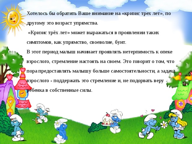 Хотелось бы обратить Ваше внимание на «кризис трех лет», по другому это возраст упрямства.  «Кризис трёх лет» может выражаться в проявлении таких симптомов, как упрямство, своеволие, бунт.  В этот период малыш начинает проявлять нетерпимость к опеке взрослого, стремление настоять на своем. Это говорит о том, что пора предоставлять малышу больше самостоятельности, а задача взрослого - поддержать это стремление и, не подорвать веру ребенка в собственные силы.            