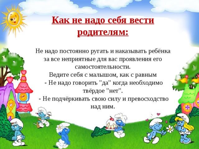 Как не надо себя вести родителям:   Не надо постоянно ругать и наказывать ребёнка за все неприятные для вас проявления его самостоятельности.  Ведите себя с малышом, как с равным  - Не надо говорить 
