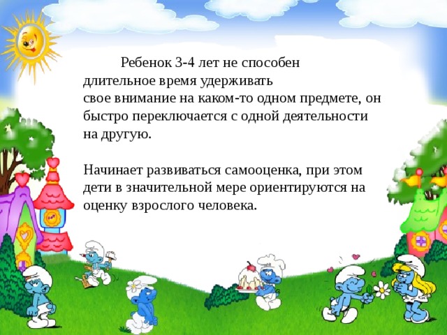  Ребенок 3-4 лет не способен длительное время удерживать свое внимание на каком-то одном предмете, он быстро переключается с одной деятельности на другую.       Начинает развиваться самооценка, при этом дети в значительной мере ориентируются на оценку взрослого человека. 