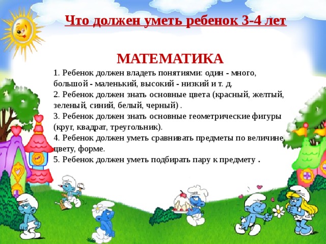  Что должен уметь ребенок 3-4 лет  МАТЕМАТИКА 1. Ребенок должен владеть понятиями: один - много, большой - маленький, высокий - низкий и т. д.  2. Ребенок должен знать основные цвета (красный, желтый, зеленый, синий, белый, черный) .  3. Ребенок должен знать основные геометрические фигуры (круг, квадрат, треугольник).  4. Ребенок должен уметь сравнивать предметы по величине, цвету, форме.  5. Ребенок должен уметь подбирать пару к предмету . 