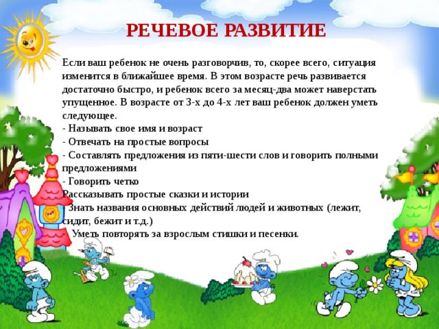  РЕЧЕВОЕ РАЗВИТИЕ   Если ваш ребенок не очень разговорчив, то, скорее всего, ситуация изменится в ближайшее время. В этом возрасте речь развивается достаточно быстро, и ребенок всего за месяц-два может наверстать упущенное. В возрасте от 3-х до 4-х лет ваш ребенок должен уметь следующее.  - Называть свое имя и возраст  - Отвечать на простые вопросы  - Составлять предложения из пяти-шести слов и говорить полными предложениями  - Говорить четко  Рассказывать простые сказки и истории  - Знать названия основных действий людей и животных (лежит, сидит, бежит и т.д.)  - Уметь повторять за взрослым стишки и песенки. 