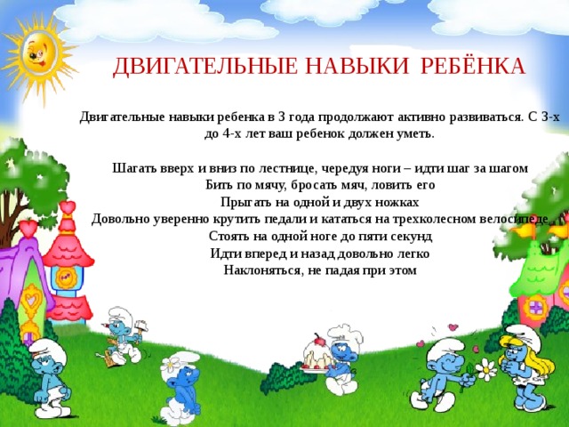ДВИГАТЕЛЬНЫЕ НАВЫКИ РЕБЁНКА   Двигательные навыки ребенка в 3 года продолжают активно развиваться. С 3-х до 4-х лет ваш ребенок должен уметь.   Шагать вверх и вниз по лестнице, чередуя ноги – идти шаг за шагом  Бить по мячу, бросать мяч, ловить его  Прыгать на одной и двух ножках  Довольно уверенно крутить педали и кататься на трехколесном велосипеде  Стоять на одной ноге до пяти секунд  Идти вперед и назад довольно легко  Наклоняться, не падая при этом 
