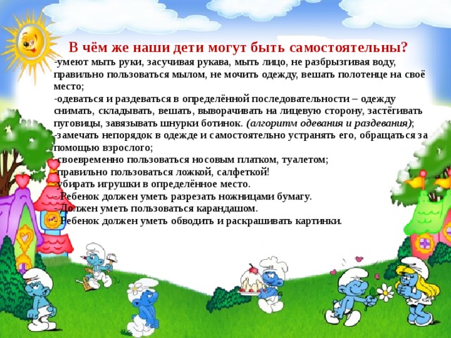  В чём же наши дети могут быть самостоятельны?  -умеют мыть руки, засучивая рукава, мыть лицо, не разбрызгивая воду, правильно пользоваться мылом, не мочить одежду, вешать полотенце на своё место;  -одеваться и раздеваться в определённой последовательности – одежду снимать, складывать, вешать, выворачивать на лицевую сторону, застёгивать пуговицы, завязывать шнурки ботинок. (алгоритм одевания и раздевания) ;  -замечать непорядок в одежде и самостоятельно устранять его, обращаться за помощью взрослого;  -своевременно пользоваться носовым платком, туалетом;  -правильно пользоваться ложкой, салфеткой!  -убирать игрушки в определённое место.  - Ребенок должен уметь разрезать ножницами бумагу.  - Должен уметь пользоваться карандашом.  - Ребенок должен уметь обводить и раскрашивать картинки.   
