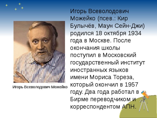 Игорь Всеволодович Можейко (псев.: Кир Булычёв, Маун Сейн-Джи) родился 18 октября 1934 года в Москве. После окончания школы поступил в Московский государственный институт иностранных языков имени Мориса Тореза, который окончил в 1957 году. Два года работал в Бирме переводчиком и корреспондентом АПН. Игорь Всеволодович Можейко 