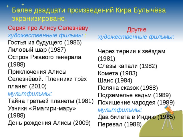 Более двадцати произведений Кира Булычёва экранизировано. Серия про Алису Селезнёву: художественные фильмы : Гостья из будущего (1985) Лиловый шар (1987) Остров Ржавого генерала (1988) Приключения Алисы Селезнёвой. Пленники трёх планет (2010) мультфильмы: Тайна третьей планеты (1981) Узники «Ямагири-мару» (1988) День рождения Алисы (2009) Другие художественные фильмы:  Через тернии к звёздам (1981) Слёзы капали (1982) Комета (1983) Шанс (1984) Поляна сказок (1988) Подземелье ведьм (1989) Похищение чародея (1989) мультфильмы: Два билета в Индию (1985) Перевал (1988) 