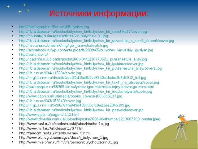 Источники информации: http://bibliograph.ru/Perevod/Bulychev.jpg http://lib.aldebaran.ru/books/bulychev_kir/bulychev_kir_osechka67/cover.jpg http://chubatyj.ru/images/articles/kir_bulychev_01.jpg http://lib.aldebaran.ru/books/bulychev_kir/bulychev_kir_devochka_s_zemli_sbornik/cover.jpg http://lleo.aha.ru/dnevnik/img/igor_vsevolodovitch.jpg http://alphabook.ru/wp-content/uploads/2009/05/bulychev_kir-velikiy_guslyar.jpg http://bulichev.ru/ http://loadinfo.ru/uploads/posts/2009-04/1238773681_puteshestvie_alisy.jpg http://lib.aldebaran.ru/books/bulychev_kir/bulychev_kir_lyubimec/cover.jpg http://lib.aldebaran.ru/books/bulychev_kir/bulychev_kir_puteshestvie_alisy/cover1.jpg http://lib.rus.ec/i/94/115294/cover.jpg http://img11.nnm.ru/d/c/d/f/0/dcdf0d15a8b0cc5840b1bcbd3b6d5012_full.jpg http://lib.aldebaran.ru/books/bulychev_kir/bulychev_kir_takih_ne_ubivayut/cover.jpg http://puzkarapuz.ru/68365-kir-bulychev-igor-mozhejko-tajny-drevnego-mira.html http://lib.aldebaran.ru/books/bulychev_kir/bulychev_kir_inoplanetyane/cover.jpg http://www.ozon.ru/multimedia/books_covers/1000315137.jpg http://lib.rus.ec/i/43/153943/cover.jpg http://img13.nnm.ru/5/9/6/4/4/e949d439c06cf19a23ee284b309.jpg http://lib.aldebaran.ru/books/bulychev_kir/bulychev_kir_posyolok/cover.jpg http://www.piplz.ru/page-id-112.html http://www.tdmedia.com.ua/uploads/posts/2008-06/thumbs/1213063790_poster.jpeg http://www.rusf.ru/kb/books/russkij/ubezhische-1b.jpg http://www.mirf.ru/Articles/art1707.htm  http://fandom.rusf.ru/inter/bulychev_5.htm  http://www.bibliogid.ru/images/docs/i_bulychev_1.jpg http://www.mielofon.ru/film/vfs/person/bulychov/scrin01.jpg    