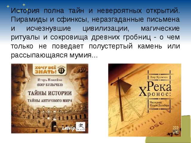 История полна тайн и невероятных открытий. Пирамиды и сфинксы, неразгаданные письмена и исчезнувшие цивилизации, магические ритуалы и сокровища древних гробниц - о чем только не поведает полустертый камень или рассыпающаяся мумия... 