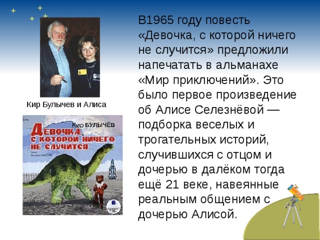 В1965 году повесть «Девочка, с которой ничего не случится» предложили напечатать в альманахе «Мир приключений». Это было первое произведение об Алисе Селезнёвой — подборка веселых и трогательных историй, случившихся с отцом и дочерью в далёком тогда ещё 21 веке, навеянные реальным общением с дочерью Алисой. Кир Булычев и Алиса 