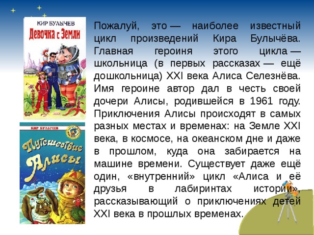 Пожалуй, это — наиболее известный цикл произведений Кира Булычёва. Главная героиня этого цикла — школьница (в первых рассказах — ещё дошкольница) XXI века Алиса Селезнёва. Имя героине автор дал в честь своей дочери Алисы, родившейся в 1961 году. Приключения Алисы происходят в самых разных местах и временах: на Земле XXI века, в космосе, на океанском дне и даже в прошлом, куда она забирается на машине времени. Существует даже ещё один, «внутренний» цикл «Алиса и её друзья в лабиринтах истории», рассказывающий о приключениях детей XXI века в прошлых временах.  