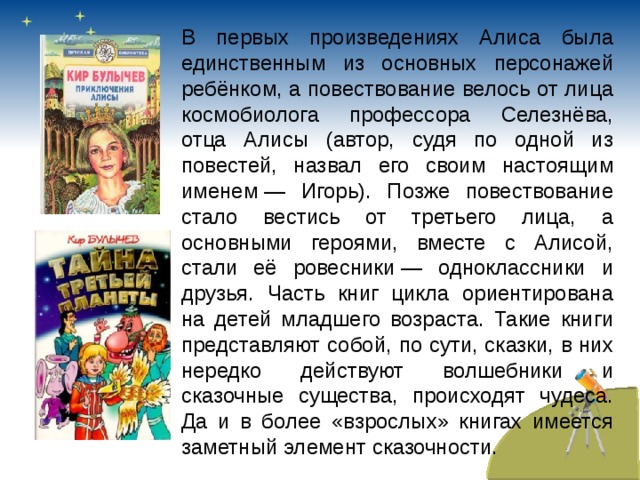 В первых произведениях Алиса была единственным из основных персонажей ребёнком, а повествование велось от лица космобиолога профессора Селезнёва, отца Алисы (автор, судя по одной из повестей, назвал его своим настоящим именем — Игорь). Позже повествование стало вестись от третьего лица, а основными героями, вместе с Алисой, стали её ровесники — одноклассники и друзья. Часть книг цикла ориентирована на детей младшего возраста. Такие книги представляют собой, по сути, сказки, в них нередко действуют волшебники и сказочные существа, происходят чудеса. Да и в более «взрослых» книгах имеется заметный элемент сказочности. 