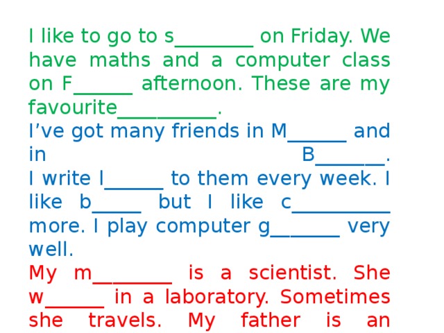 I like to go to s________ on Friday. We have maths and a computer class on F______ afternoon. These are my favourite__________.  I’ve got many friends in M______ and in B_______.  I write l______ to them every week. I like b_____ but I like c__________ more. I play computer g_______ very well.  My m________ is a scientist. She w______ in a laboratory. Sometimes she travels. My father is an e________. He’s got a c________. He uses it to design bridges. I want to use computer, too. I want to design cars. I want to be 