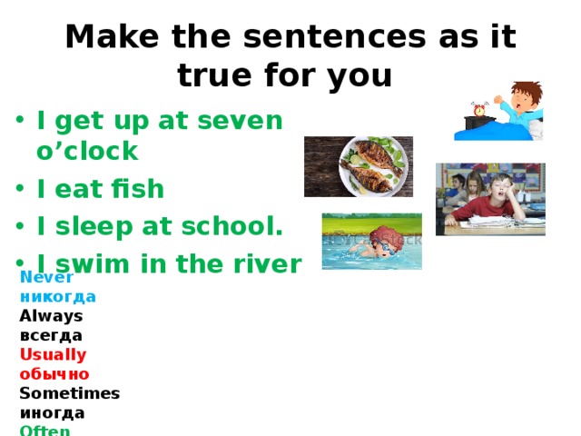 Make the sentences as it true for you I get up at seven o’clock I eat fish I sleep at school. I swim in the river Never никогда Always   всегда Usually обычно Sometimes иногда Often часто 