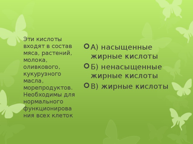 А) насыщенные жирные кислоты Б) ненасыщенные жирные кислоты В) жирные кислоты Эти кислоты входят в состав мяса, растений, молока, оливкового, кукурузного масла, морепродуктов. Необходимы для нормального функционирования всех клеток 