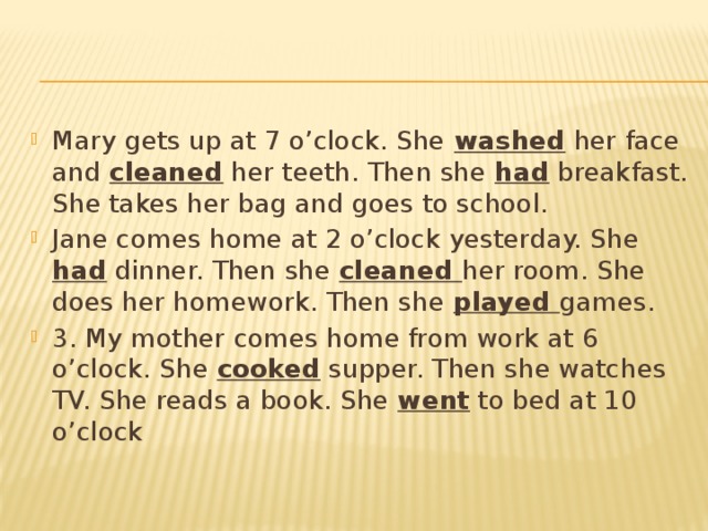 Mary gets up at 7 o’clock. She washed her face and cleaned her teeth. Then she had breakfast. She takes her bag and goes to school. Jane comes home at 2 o’clock yesterday. She had dinner. Then she cleaned her room. She does her homework. Then she played games. 3. My mother comes home from work at 6 o’clock. She cooked supper. Then she watches TV. She reads a book. She went to bed at 10 o’clock 