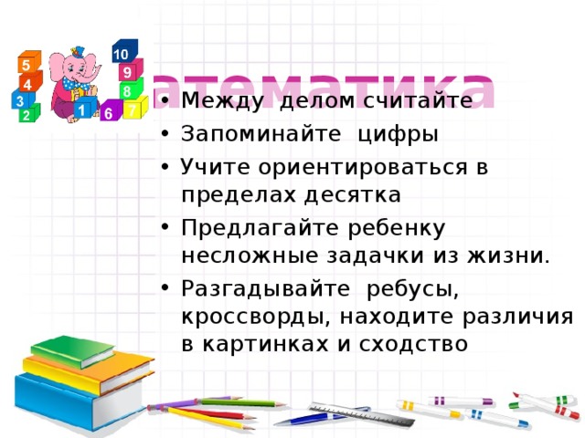  Математика Между делом считайте Запоминайте цифры Учите ориентироваться в пределах десятка Предлагайте ребенку несложные задачки из жизни. Разгадывайте ребусы, кроссворды, находите различия в картинках и сходство 