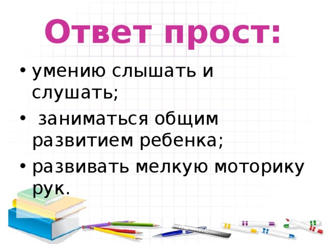 Ответ прост: умению слышать и слушать;  заниматься общим развитием ребенка; развивать мелкую моторику рук. 