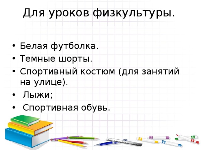 Для уроков физкультуры.   Белая футболка. Темные шорты. Спортивный костюм (для занятий на улице).  Лыжи;  Спортивная обувь. 