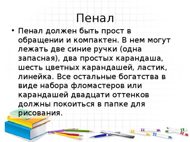 Пенал Пенал должен быть прост в обращении и компактен. В нем могут лежать две синие ручки (одна запасная), два простых карандаша, шесть цветных карандашей, ластик, линейка. Все остальные богатства в виде набора фломастеров или карандашей двадцати оттенков должны покоиться в папке для рисования. 