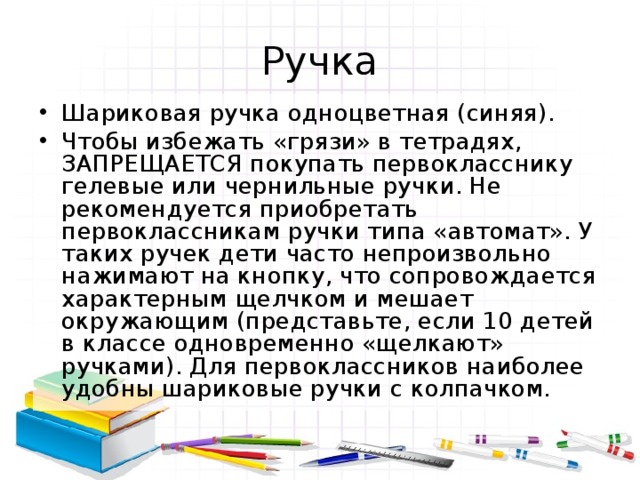 Ручка Шариковая ручка одноцветная (синяя). Чтобы избежать «грязи» в тетрадях, ЗАПРЕЩАЕТСЯ покупать первокласснику гелевые или чернильные ручки. Не рекомендуется приобретать первоклассникам ручки типа «автомат». У таких ручек дети часто непроизвольно нажимают на кнопку, что сопровождается характерным щелчком и мешает окружающим (представьте, если 10 детей в классе одновременно «щелкают» ручками). Для первоклассников наиболее удобны шариковые ручки с колпачком. 