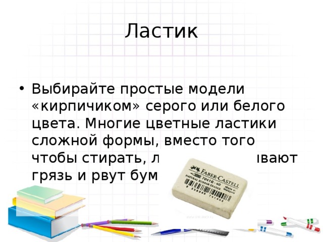 Ластик Выбирайте простые модели «кирпичиком» серого или белого цвета. Многие цветные ластики сложной формы, вместо того чтобы стирать, лишь размазывают грязь и рвут бумагу. 