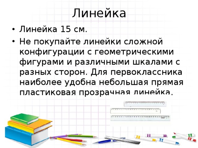Линейка Линейка 15 см. Не покупайте линейки сложной конфигурации с геометрическими фигурами и различными шкалами с разных сторон. Для первоклассника наиболее удобна небольшая прямая пластиковая прозрачная линейка. 