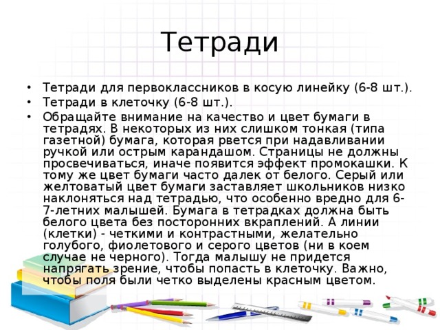 Тетради Тетради для первоклассников в косую линейку (6-8 шт.). Тетради в клеточку (6-8 шт.). Обращайте внимание на качество и цвет бумаги в тетрадях. В некоторых из них слишком тонкая (типа газетной) бумага, которая рвется при надавливании ручкой или острым карандашом. Страницы не должны просвечиваться, иначе появится эффект промокашки. К тому же цвет бумаги часто далек от белого. Серый или желтоватый цвет бумаги заставляет школьников низко наклоняться над тетрадью, что особенно вредно для 6-7-летних малышей. Бумага в тетрадках должна быть белого цвета без посторонних вкраплений. А линии (клетки) - четкими и контрастными, желательно голубого, фиолетового и серого цветов (ни в коем случае не черного). Тогда малышу не придется напрягать зрение, чтобы попасть в клеточку. Важно, чтобы поля были четко выделены красным цветом. 