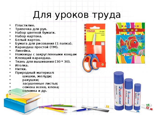 Для уроков труда Пластилин. Тряпочка для рук. Набор цветной бумаги. Набор картона. Белый картон. Бумага для рисования (1 папка). Карандаш простой (ТМ). Линейка. Ножницы с закругленными концами. Клеящий карандаш. Ткань для вышивания (30 * 30). Иголка. Нитки. Природный материал:  шишки, желуди;  ракушки;  засушенные листья;  семена ясеня, клена;  соломка и др. 